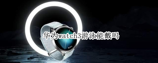 华为watch3游泳能戴吗（华为watch 3可以游泳吗）