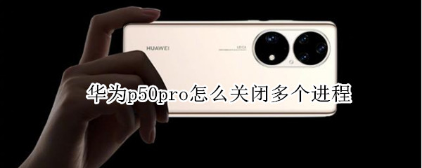 华为p50pro怎么关闭多个进程 华为p50pro怎么关闭多个进程