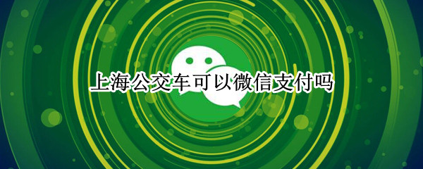 上海公交车可以微信支付吗（上海公交车可以微信支付吗现在）