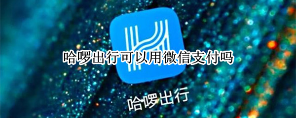 哈啰出行可以用微信支付吗（哈啰出行可以微信支付嘛）