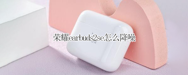 荣耀earbuds2se怎么降噪（荣耀earbuds2se降噪分贝DB）