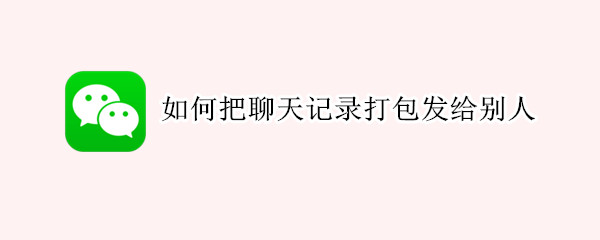 如何把聊天记录打包发给别人 如何把聊天记录打包发给别人手机