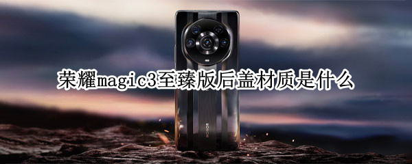 荣耀magic3至臻版后盖材质是什么 荣耀手机magic3至臻版机身材质