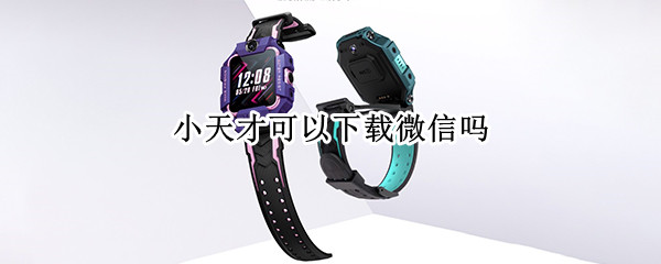 小天才可以下载微信吗（小天才可以下载微信吗安全吗）