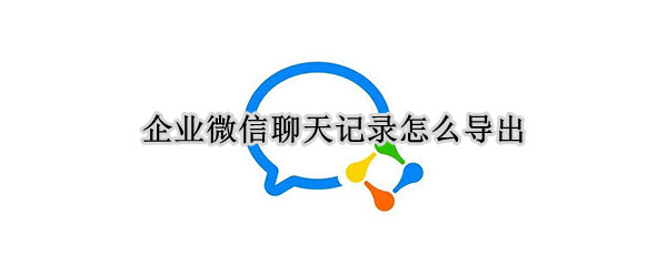 企业微信聊天记录怎么导出 企业微信聊天记录怎么导出来