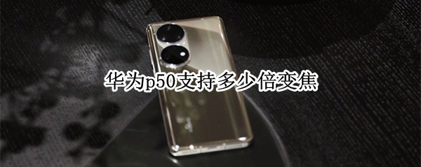 华为p50支持多少倍变焦（华为p50pro+支持多少倍变焦）