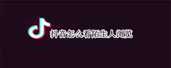 抖音怎么看陌生人浏览 抖音怎么看陌生人浏览记录