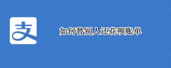 如何替别人还花呗账单（如何帮别人花呗还款）