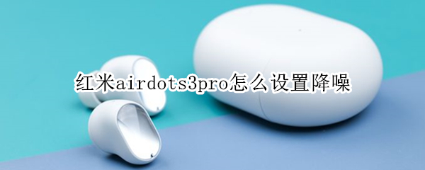 红米airdots3pro怎么设置降噪（红米airdots3pro怎么开降噪）