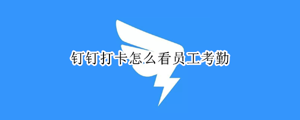 钉钉打卡怎么看员工考勤 钉钉打卡怎么看员工考勤的具体时间