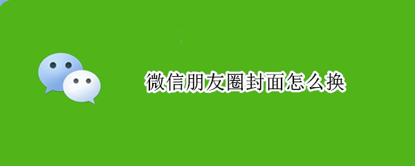 微信朋友圈封面怎么换 微信朋友圈封面怎么换不了