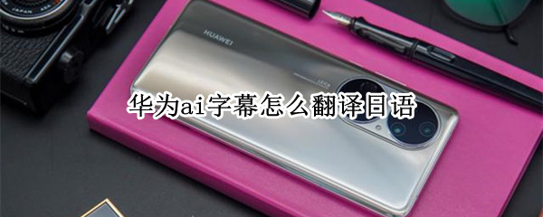 华为ai字幕怎么翻译日语 华为ai字幕怎么翻译日语的