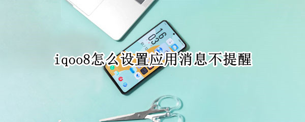 iqoo8怎么设置应用消息不提醒 iqooproqq来消息不弹窗