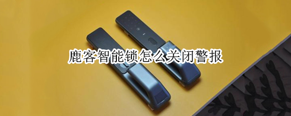 鹿客智能锁怎么关闭警报 鹿客智能锁没反应了怎么回事