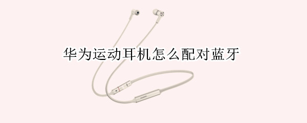 华为运动耳机怎么配对蓝牙 华为运动耳机怎么配对蓝牙手机