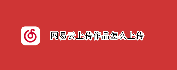 网易云上传作品怎么上传（网易云音乐怎么发布原创歌曲）