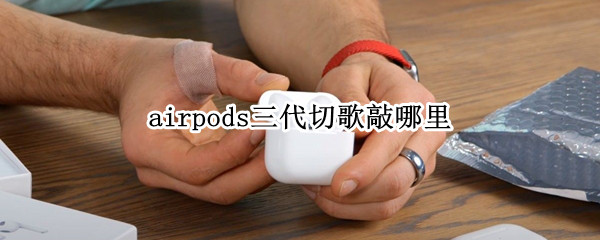 airpods三代切歌敲哪里 airpods怎么敲击切歌