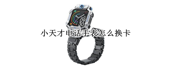 小天才电话手表怎么换卡 小天才电话手表怎么换卡视频