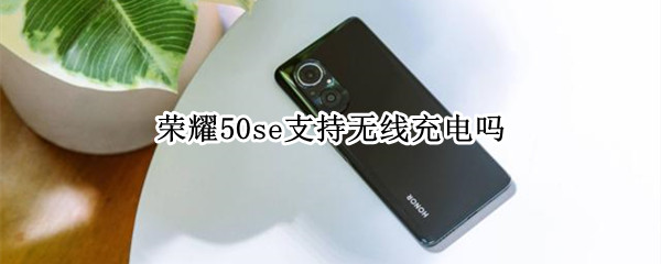 荣耀50se支持无线充电吗 华为荣耀50se支持无线充电吗