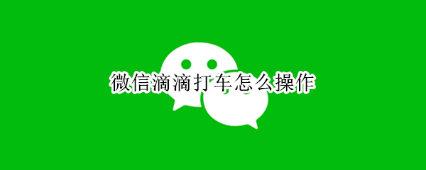 微信滴滴打车怎么操作 微信滴滴打车怎么操作视频