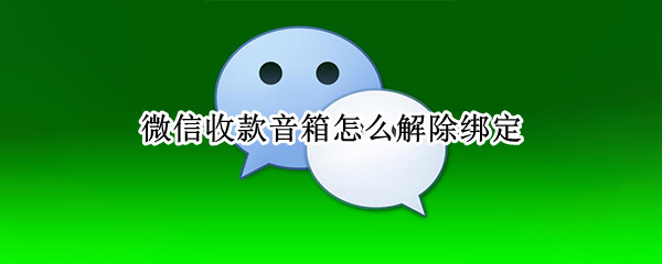 微信收款音箱怎么解除绑定 微信收款音箱怎么解除绑定视频
