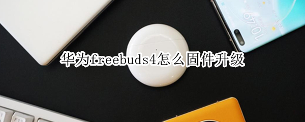 华为freebuds4怎么固件升级 华为freebuds4固件更新
