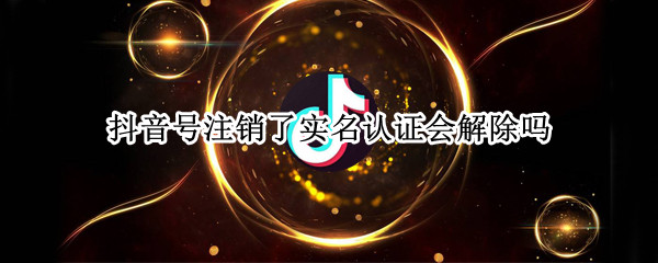 抖音号注销了实名认证会解除吗 抖音号注销后实名认证会解除吗