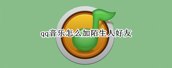 qq音乐怎么加陌生人好友（qq音乐怎么加陌生人好友微信）