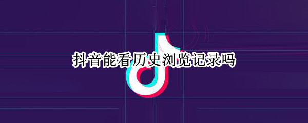 抖音能看历史浏览记录吗 抖音怎么看历史浏览记录啊