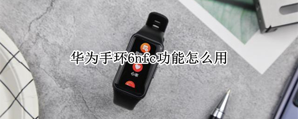 华为手环6nfc功能怎么用 华为手环6nfc功能怎么使用