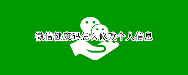 微信健康码怎么修改个人信息（微信健康码怎么修改个人信息手机号）