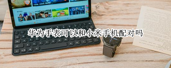 华为手表可以和小米手机配对吗 小米手表能配对华为手机吗