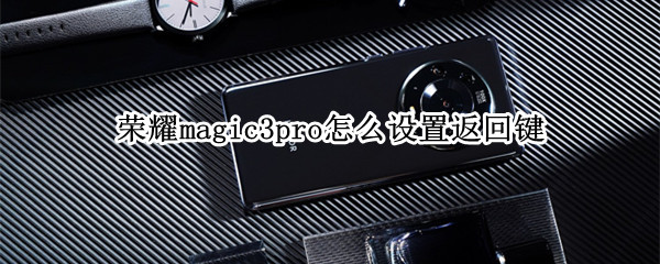 荣耀magic3pro怎么设置返回键（荣耀magic3快捷键怎么设置）