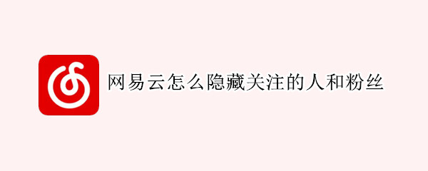 网易云怎么隐藏关注的人和粉丝 网易云怎么隐藏关注的人和粉丝关注