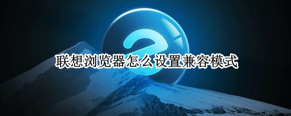 联想浏览器怎么设置兼容模式 联想浏览器怎么设置兼容模式设置