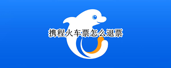 携程火车票怎么退票 携程火车票怎么退票手续费