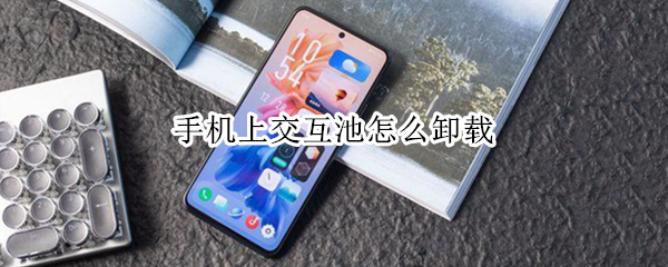 手机上交互池怎么卸载（手机上的交互池怎么卸载）