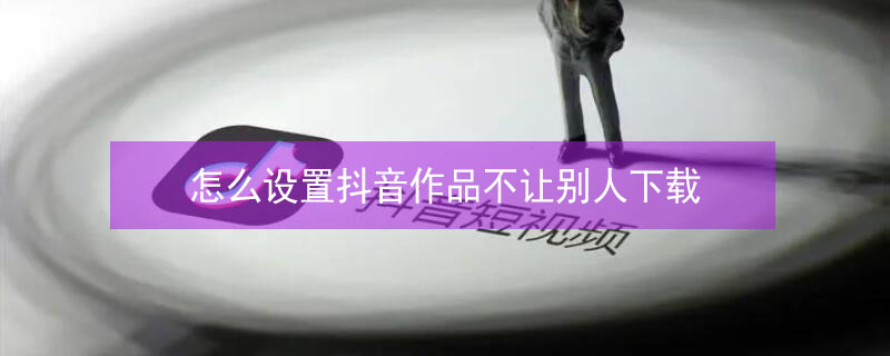 怎么设置抖音作品不让别人下载 怎么设置抖音作品不让别人下载呢