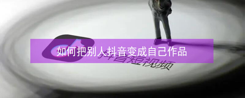 如何把别人抖音变成自己作品（如何把别人抖音变成自己作品且看不到别人的抖音号）