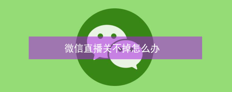 微信直播关不掉怎么办（微信直播关不掉怎么办视频）