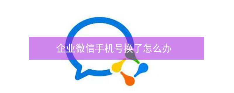 企业微信手机号换了怎么办（企业微信手机号换了怎么办如何登录）
