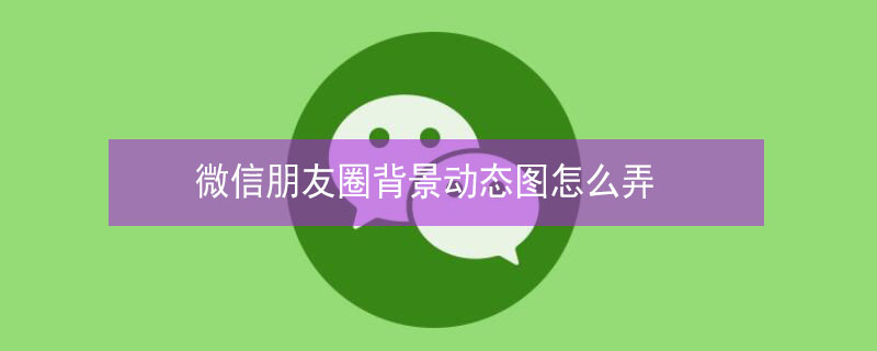 微信朋友圈背景动态图怎么弄 微信朋友圈背景动态图怎么弄视频