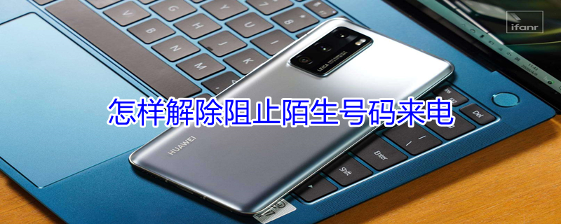 怎样解除阻止陌生号码来电 怎样解除阻止陌生号码来电怎么设置