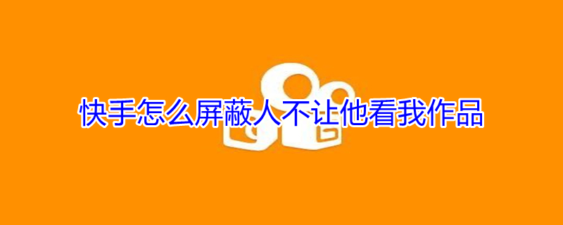 快手怎么屏蔽人不让他看我作品（快手怎么屏蔽人不让他看我作品不拉黑）