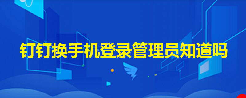 钉钉换手机登录管理员知道吗（钉钉换手机管理员看得到吗）