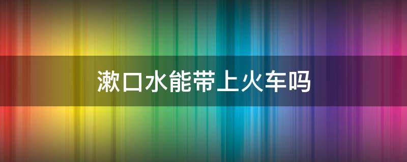 漱口水能带上火车吗 漱口水可不可以带上火车