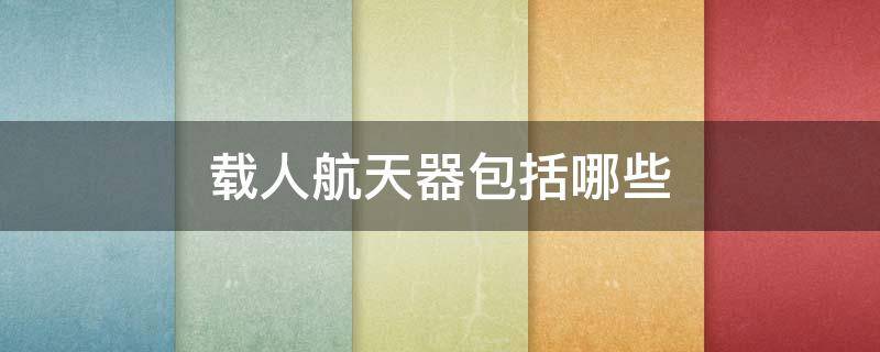 载人航天器包括哪些 载人航天器包括哪些东西