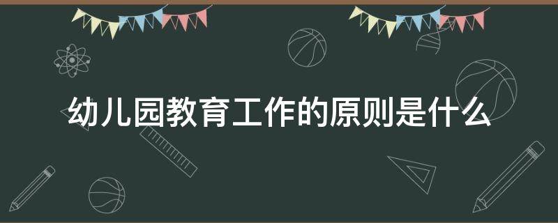 幼儿园教育工作的原则是什么（论述幼儿园教育工作的原则是什么）
