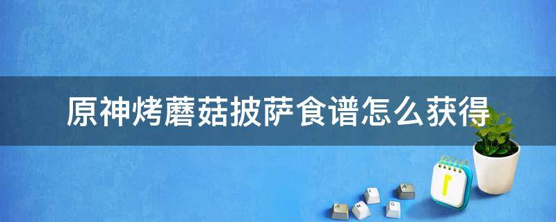 原神烤蘑菇披萨食谱怎么获得（原神烤蘑菇披萨食谱配方烤蘑菇披萨怎么做）