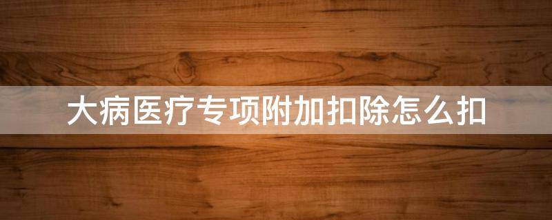 大病医疗专项附加扣除怎么扣 大病医疗专项附加扣除怎么扣费